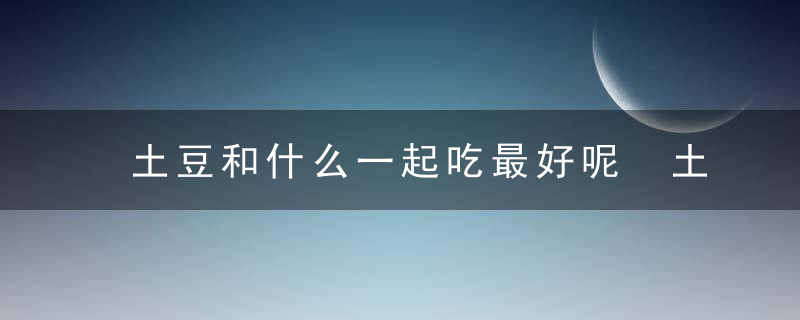 土豆和什么一起吃最好呢 土豆和哪些东西一起吃比较好